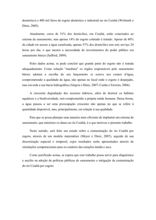 doméstico) e 400 mil litros de esgoto doméstico e industrial no rio Cuiabá (Wolmuth e
Diniz, 2005).

     Atualmente, cerca de 31% dos domicílios, em Cuiabá, estão conectados ao
sistema de saneamento, mas apenas 14% do esgoto coletado é tratado. Apesar de 80%
da cidade ter acesso a água canalizada, apenas 57% dos domicílios tem este serviço 24
horas por dia, o que mostra a necessidade de investimentos do poder público em
saneamento básico (Safford, 2009).

     Pelos dados acima, se pode concluir que grande parte do esgoto não é tratada
adequadamente. Como solução “imediata” os órgãos responsáveis pelo saneamento
básico adotam a escolha do seu lançamento in natura nos corpos d’água,
comprometendo a qualidade da água, não apenas no local onde o esgoto é despejado,
mas em toda a sua bacia hidrográﬁca (Alegria e Diniz, 2007; Cunha e Ferreira, 2006).

     A crescente degradação dos recursos hídricos, além de destruir os habitats
aquáticos e a biodiversidade, tem comprometido a própria saúde humana. Dessa forma,
a água passou a ser uma preocupação crescente não apenas no que se refere à
quantidade disponível, mas, principalmente, em relação à sua qualidade.

     Para que se possa planejar uma maneira mais eficiente de implantar um sistema de
saneamento, que minimize os danos ao rio Cuiabá, é o que motivou o presente trabalho.

     Neste sentido, será feito um estudo sobre a contaminação do rio Cuiabá por
esgoto, através de um modelo matemático (Meyer e Diniz, 2007), seguido de sua
discretização espacial e temporal, cujos resultados serão apresentados através de
simulações computacionais para os cenários das estações úmida e seca.

     Como justificado acima, se espera que este trabalho possa servir para diagnóstico
e auxílio na adoção de políticas públicas de saneamento e mitigação da contaminação
do rio Cuiabá por esgoto.
 