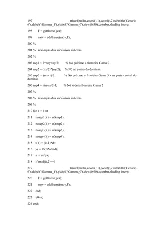 197                              trisurf(malha,coord(:,1),coord(:,2),u0),title('Cenario
6'),xlabel('Gamma_1'),ylabel('Gamma_0'),view(0,90),colorbar,shading interp;
198     F = getframe(gca);
199     mov = addframe(mov,F);
200 %
201 % resolução dos sucessivos sistemas.

202 %
203 nsp1 = 2*nny+ny/2;         % Nó próximo a fronteira Gama 0
204 nsp2 = (nx/2)*(ny/2);      % Nó ao centro do domínio.
205 nsp3 = (ntn-1)/2;        % Nó próximo a fronteira Gama 3 - na parte central do
domínio

206 nsp4 = ntn-ny/2-1;       % Nó sobre a fronteira Gama 2
207 %
208 % resolução dos sucessivos sistemas.
209 %
210 for it = 1:nt
211   nosep1(it) = u0(nsp1);

212   nosep2(it) = u0(nsp2);
213   nosep3(it) = u0(nsp3);
214   nosep4(it) = u0(nsp4);
215 t(it) = (it-1)*dt;
216   ys = ll(B*u0+d);
217   s = uuys;

218   if mod(it,2)==1
219                              trisurf(malha,coord(:,1),coord(:,2),u0),title('Cenario
6'),xlabel('Gamma_1'),ylabel('Gamma_0'),view(0,90),colorbar,shading interp;
220     F = getframe(gca);

221     mov = addframe(mov,F);
222   end;
223   u0=s;
224 end;
 