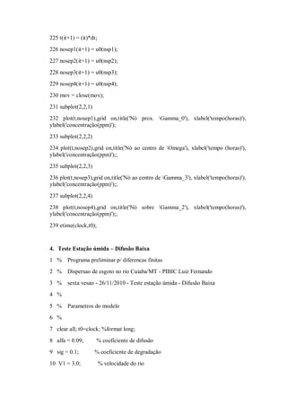 225 t(it+1) = (it)*dt;
226 nosep1(it+1) = u0(nsp1);

227 nosep2(it+1) = u0(nsp2);
228 nosep3(it+1) = u0(nsp3);
229 nosep4(it+1) = u0(nsp4);
230 mov = close(mov);
231 subplot(2,2,1)
232 plot(t,nosep1),grid on,title('Nó prox. Gamma_0'), xlabel('tempo(horas)'),
ylabel('concentração(ppm)');
233 subplot(2,2,2)
234 plot(t,nosep2),grid on,title('Nó ao centro de Omega'), xlabel('tempo (horas)'),
ylabel('concentração(ppm)');;
235 subplot(2,2,3)
236 plot(t,nosep3),grid on,title('Nó ao centro de Gamma_3'), xlabel('tempo(horas)'),
ylabel('concentração(ppm)');;

237 subplot(2,2,4)
238 plot(t,nosep4),grid on,title('Nó sobre Gamma_2'), xlabel('tempo(horas)'),
ylabel('concentração(ppm)');;
239 etime(clock,t0);



4. Teste Estação úmida – Difusão Baixa
1 %     Programa preliminar p/ diferencas finitas
2 %     Dispersao de esgoto no rio Cuiaba/MT - PIBIC Luiz Fernando
3 %     sexta vesao - 26/11/2010 - Teste estação úmida - Difusão Baixa
4 %

5 %     Parametros do modelo
6 %
7 clear all; t0=clock; %format long;
8 alfa = 0.09;       % coeficiente de difusão
9 sig = 0.1;         % coeficiente de degradação
10 V1 = 3.0;             % velocidade do rio
 