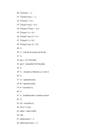 40 V2(nau4) = -.1;
41 V2(nau4+nny) = -.1;

42 V2(nau3) = -0.1;
43 V2(nau3+nny) = -0.1;
44 V2(nau3+2*nny) = -0.1;
45 V2(nau1+1) = 0.1;
46 V2(nau1+nny+1) = 0.1;
47 V2(nau2+1) = 0.2;

48 V2(nau2+nny+1) = 0.2;
49 %
50 % Calculo do numero de Peclet
51 %
52 pec1 = (V1*dx)/alfa;
53 pec2 = (max(abs(V2))*dy)/alfa;
54 %

55 %      Zerando as Matrizes e o vetor d
56 %
57 A = sparse(ntn,ntn);
58 B = sparse(ntn,ntn);
59 d = zeros(ntn,1);
60 %

61 % Estabelecendo a condicao inicial
62 %
63 u0 = zeros(ntn,1);
64 for k=1:1:nny
65 u0(k) = u0(k)+0.001;
66 end;

67 u0(ntn-nau3) = .3;
68 u0(ntn-nau3-nny) = .3;
 