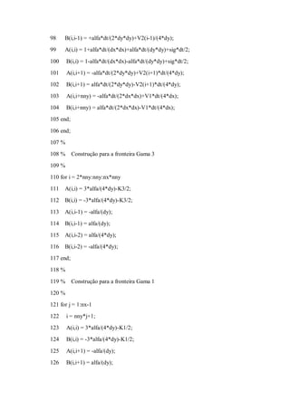 98    B(i,i-1) = +alfa*dt/(2*dy*dy)+V2(i-1)/(4*dy);
99    A(i,i) = 1+alfa*dt/(dx*dx)+alfa*dt/(dy*dy)+sig*dt/2;

100     B(i,i) = 1-alfa*dt/(dx*dx)-alfa*dt/(dy*dy)+sig*dt/2;
101     A(i,i+1) = -alfa*dt/(2*dy*dy)+V2(i+1)*dt/(4*dy);
102     B(i,i+1) = alfa*dt/(2*dy*dy)-V2(i+1)*dt/(4*dy);
103     A(i,i+nny) = -alfa*dt/(2*dx*dx)+V1*dt/(4*dx);
104     B(i,i+nny) = alfa*dt/(2*dx*dx)-V1*dt/(4*dx);
105 end;

106 end;
107 %
108 %      Construção para a fronteira Gama 3
109 %
110 for i = 2*nny:nny:nx*nny
111   A(i,i) = 3*alfa/(4*dy)-K3/2;
112   B(i,i) = -3*alfa/(4*dy)-K3/2;

113   A(i,i-1) = -alfa/(dy);
114   B(i,i-1) = alfa/(dy);
115   A(i,i-2) = alfa/(4*dy);
116   B(i,i-2) = -alfa/(4*dy);
117 end;
118 %

119 %      Construção para a fronteira Gama 1
120 %
121 for j = 1:nx-1
122     i = nny*j+1;
123     A(i,i) = 3*alfa/(4*dy)-K1/2;
124     B(i,i) = -3*alfa/(4*dy)-K1/2;

125     A(i,i+1) = -alfa/(dy);
126     B(i,i+1) = alfa/(dy);
 