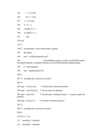 185          x = (i-1)*dx;
186          for j = 1:nny

187        y = (j-1)*dy;
188        k = k + 1;
189        coord(k,1) = x;
190        coord(k,2) = y;
191          end;
192 end;

193 %
194 % estruturando o vetor solucao para o grafico
195     fig=figure;
196     mov = avifile('animacao6.avi')
197                              trisurf(malha,coord(:,1),coord(:,2),u0),title('Cenario
6'),xlabel('Gamma_1'),ylabel('Gamma_0'),view(0,90),colorbar,shading interp;
198     F = getframe(gca);
199     mov = addframe(mov,F);
200 %
201 % resolução dos sucessivos sistemas.
202 %

203 nsp1 = 2*nny+ny/2;         % Nó próximo a fronteira Gama 0
204 nsp2 = (nx/2)*(ny/2);      % Nó ao centro do domínio.
205 nsp3 = (ntn-1)/2;        % Nó próximo a fronteira Gama 3 - na parte central do
domínio

206 nsp4 = ntn-ny/2-1;       % Nó sobre a fronteira Gama 2
207 %
208 % resolução dos sucessivos sistemas.
209 %
210 for it = 1:nt
211   nosep1(it) = u0(nsp1);
212   nosep2(it) = u0(nsp2);
 