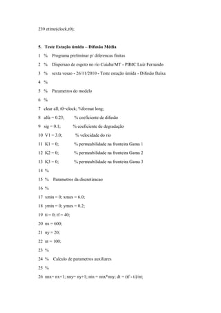 239 etime(clock,t0);



5. Teste Estação úmida – Difusão Média
1 %     Programa preliminar p/ diferencas finitas
2 %     Dispersao de esgoto no rio Cuiaba/MT - PIBIC Luiz Fernando
3 %     sexta vesao - 26/11/2010 - Teste estação úmida - Difusão Baixa
4 %
5 %     Parametros do modelo

6 %
7 clear all; t0=clock; %format long;
8 alfa = 0.23;        % coeficiente de difusão
9 sig = 0.1;          % coeficiente de degradação
10 V1 = 3.0;           % velocidade do rio
11 K1 = 0;            % permeabilidade na fronteira Gama 1
12 K2 = 0;            % permeabilidade na fronteira Gama 2

13 K3 = 0;            % permeabilidade na fronteira Gama 3
14 %
15 % Parametros da discretizacao
16 %
17 xmin = 0; xmax = 6.0;
18 ymin = 0; ymax = 0.2;

19 ti = 0; tf = 40;
20 nx = 600;
21 ny = 20;
22 nt = 100;
23 %
24 %    Calculo de parametros auxiliares

25 %
26 nnx= nx+1; nny= ny+1; ntn = nnx*nny; dt = (tf - ti)/nt;
 