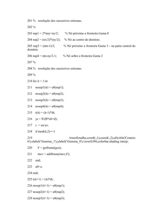 201 % resolução dos sucessivos sistemas.
202 %

203 nsp1 = 2*nny+ny/2;         % Nó próximo a fronteira Gama 0
204 nsp2 = (nx/2)*(ny/2);      % Nó ao centro do domínio.
205 nsp3 = (ntn-1)/2;        % Nó próximo a fronteira Gama 3 - na parte central do
domínio

206 nsp4 = ntn-ny/2-1;       % Nó sobre a fronteira Gama 2
207 %
208 % resolução dos sucessivos sistemas.
209 %
210 for it = 1:nt
211   nosep1(it) = u0(nsp1);
212   nosep2(it) = u0(nsp2);

213   nosep3(it) = u0(nsp3);
214   nosep4(it) = u0(nsp4);
215 t(it) = (it-1)*dt;
216   ys = ll(B*u0+d);
217   s = uuys;
218   if mod(it,2)==1

219                              trisurf(malha,coord(:,1),coord(:,2),u0),title('Cenario
6'),xlabel('Gamma_1'),ylabel('Gamma_0'),view(0,90),colorbar,shading interp;
220     F = getframe(gca);
221     mov = addframe(mov,F);

222   end;
223   u0=s;
224 end;
225 t(it+1) = (it)*dt;
226 nosep1(it+1) = u0(nsp1);
227 nosep2(it+1) = u0(nsp2);
228 nosep3(it+1) = u0(nsp3);
 