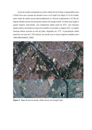 A área de estudo corresponde ao trecho urbano do rio Cuiabá, compreendido entre
a Ponte Nova até a jusante do encontro com o rio Coxipó (ver figura 1). O rio Cuiabá,
neste trecho de estudo, possui aproximadamente 6,1 Km de comprimento e 0,2 Km de
largura (obtidos através da ferramenta métrica do Google Earth). O clima nesta região é
quente tropical, semi-úmido, com temperatura média anual de 26°C, com máximas
médias diárias ocorrendo nos meses de setembro a novembro e atingem 36°C, as médias
mínimas diárias ocorrem no mês de julho, chegando aos 15°C. A precipitação média
anual fica em torno de 1.342 mm/ano, de acordo com as séries temporais medidas entre
1989-2000 (INMET, 2000).




Figura 1: Mapa da área de estudo, obtido através do Google Earth.
 