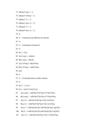 73 u0(nau3+nny) = .3;
74 u0(nau3+2*nny) = .3;

75 u0(nau1+1) = .3;
76 u0(nau1+nny+1) = .3;
77 u0(nau2+1) = .3;
78 u0(nau2+nny+1) = .3;
79 %
80 %      Construcao das Matrizes do sistema

81 %
82 %      Construção em Gama 0
83 %
84 for i = 2:ny
85 A(i,i+nny) = -alfa/dx;
86 B(i,i+nny) = alfa/dx;
87 A(i,i+2*nny)= alfa/(4*dx);

88 B(i,i+2*nny)= -alfa/(4*dx);
89 end;
90 %
91 %      Construção para os nodos centrais
92 %
93 for j = 1:1:nx-1

94 for i = nny*j+2:nny*j+ny
95     A(i,i-nny) = -alfa*dt/(2*dx*dx)-V1*dt/(4*dx);
96     B(i,i-nny) = +alfa*dt/(2*dx*dx)+V1*dt/(4*dx);
97     A(i,i-1) = -alfa*dt/(2*dy*dy)-V2(i-1)/(4*dy);
98     B(i,i-1) = +alfa*dt/(2*dy*dy)+V2(i-1)/(4*dy);
99     A(i,i) = 1+alfa*dt/(dx*dx)+alfa*dt/(dy*dy)+sig*dt/2;

100    B(i,i) = 1-alfa*dt/(dx*dx)-alfa*dt/(dy*dy)+sig*dt/2;
101    A(i,i+1) = -alfa*dt/(2*dy*dy)+V2(i+1)*dt/(4*dy);
 