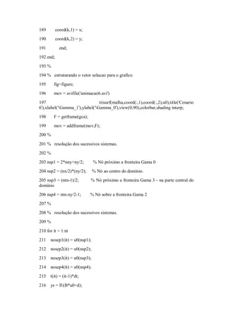 189        coord(k,1) = x;
190        coord(k,2) = y;

191          end;
192 end;
193 %
194 % estruturando o vetor solucao para o grafico
195     fig=figure;
196     mov = avifile('animacao6.avi')

197                              trisurf(malha,coord(:,1),coord(:,2),u0),title('Cenario
6'),xlabel('Gamma_1'),ylabel('Gamma_0'),view(0,90),colorbar,shading interp;
198     F = getframe(gca);
199     mov = addframe(mov,F);
200 %

201 % resolução dos sucessivos sistemas.
202 %
203 nsp1 = 2*nny+ny/2;         % Nó próximo a fronteira Gama 0
204 nsp2 = (nx/2)*(ny/2);      % Nó ao centro do domínio.
205 nsp3 = (ntn-1)/2;        % Nó próximo a fronteira Gama 3 - na parte central do
domínio
206 nsp4 = ntn-ny/2-1;       % Nó sobre a fronteira Gama 2
207 %
208 % resolução dos sucessivos sistemas.
209 %

210 for it = 1:nt
211   nosep1(it) = u0(nsp1);
212   nosep2(it) = u0(nsp2);
213   nosep3(it) = u0(nsp3);
214   nosep4(it) = u0(nsp4);
215 t(it) = (it-1)*dt;
216   ys = ll(B*u0+d);
 