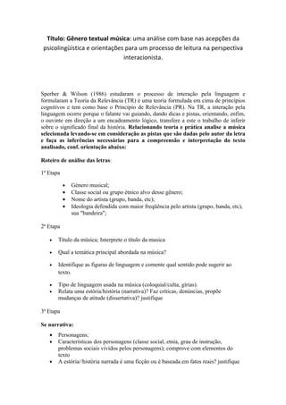 Título: Gênero textual música: uma análise com base nas acepções da
 psicolingüística e orientações para um processo de leitura na perspectiva
                               interacionista.




Sperber & Wilson (1986) estudaram o processo de interação pela linguagem e
formularam a Teoria da Relevância (TR) é uma teoria formulada em cima de princípios
cognitivos e tem como base o Principio de Relevância (PR). Na TR, a interação pela
linguagem ocorre porque o falante vai guiando, dando dicas e pistas, orientando, enfim,
o ouvinte em direção a um encadeamento lógico, transfere a este o trabalho de inferir
sobre o significado final da história. Relacionando teoria e prática analise a música
selecionada levando-se em consideração as pistas que são dadas pelo autor da letra
e faça as inferências necessárias para a compreensão e interpretação do texto
analisado, conf. orientação abaixo:

Roteiro de análise das letras:

1ª Etapa

           •   Género musical;
           •   Classe social ou grupo étnico alvo desse gênero;
           •   Nome do artista (grupo, banda, etc);
           •   Ideologia defendida com maior freqüência pelo artista (grupo, banda, etc),
               sua "bandeira";

2ª Etapa

   •   Título da música; Interprete o título da musica

   •   Qual a temática principal abordada na música?

   •   Identifique as figuras de linguagem e comente qual sentido pode sugerir ao
       texto.

   •   Tipo de linguagem usada na música (coloquial/culta, gírias).
   •   Relata uma estória/história (narrativa)? Faz críticas, denúncias, propõe
       mudanças de atitude (dissertativa)? justifique

3ª Etapa

Se narrativa:
   •   Personagens;
   •   Características dos personagens (classe social, etnia, grau de instrução,
       problemas sociais vividos pelos personagens); comprove com elementos do
       texto
   •   A estória//história narrada é uma ficção ou é baseada em fatos reais? justifique
 