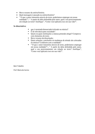 •   Breve resumo da estória/história.
   •   Qual mensagem é passada na estória/história?
   •   “ O que o autor transmitiu através do texto, poderíamos empregar em nossa
       realidade?”,- “ A partir da idéia defendida pelo autor, qual o seu posicionamento
       em relação ao texto? Justifique”, “Como você aplicaria isso em sua vida?”.

Se dissertativa:
                      que é mostrado/denunciado/criticado na música?
                      É de relevância para sociedade?
                      Quem ou quais instituições a música pretende atingir? Comprove
                       com elementos do texto.
                      Breve resumo da dissertação;
                      Quais soluções, conclusões ou mudanças de atitude são colocadas
                       na música? Condizem com a realidade?
                      “ O que o autor transmitiu através do texto, poderíamos empregar
                       em nossa realidade?”,- “ A partir da idéia defendida pelo autor,
                       qual o seu posicionamento em relação ao texto? Justifique”,
                       “Como você aplicaria isso em sua vida?”.




Bom Trabalho

Prof. Maria do Carmo
 