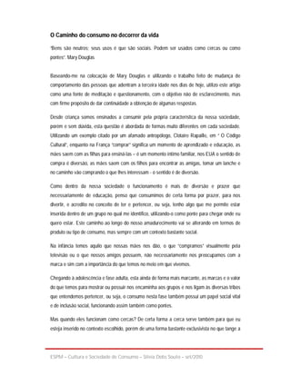 O Caminho do consumo no decorrer da vida

“Bens são neutros; seus usos é que são sociais. Podem ser usados como cercas ou como
pontes”. Mary Douglas


Baseando-me na colocação de Mary Douglas e utilizando o trabalho feito de mudança de
comportamento das pessoas que adentram a terceira idade nos dias de hoje, utilizo este artigo
como uma fonte de meditação e questionamento, com o objetivo não de esclarecimento, mas
com firme propósito de dar continuidade a obtenção de algumas respostas.

Desde criança somos ensinados a consumir pela própria característica da nossa sociedade,
porém e sem dúvida, esta questão é abordada de formas muito diferentes em cada sociedade.
Utilizando um exemplo citado por um afamado antropólogo, Clotaire Rapaille, em “ O Código
Cultural”, enquanto na França “comprar” significa um momento de aprendizado e educação, as
mães saem com as filhas para ensiná-las – é um momento íntimo familiar, nos EUA o sentido de
compra é diversão, as mães saem com os filhos para encontrar as amigas, tomar um lanche e
no caminho vão comprando o que lhes interessam - o sentido é de diversão.

Como dentro da nossa sociedade o funcionamento é mais de diversão e prazer que
necessariamente de educação, penso que consumimos de certa forma por prazer, para nos
divertir, e acredito no conceito de ter e pertencer, ou seja, tenho algo que me permite estar
inserida dentro de um grupo no qual me identifico, utilizando-o como ponte para chegar onde eu
quero estar. Este caminho ao longo do nosso amadurecimento vai se alterando em termos de
produto ou tipo de consumo, mas sempre com um contexto bastante social.

Na infância temos aquilo que nossas mães nos dão, o que “compramos” visualmente pela
televisão ou o que nossos amigos possuem, não necessariamente nos preocupamos com a
marca e sim com a importância do que temos no meio em que vivemos.

Chegando à adolescência e fase adulta, esta ainda de forma mais marcante, as marcas e o valor
do que temos para mostrar ou possuir nos encaminha aos grupos e nos ligam às diversas tribos
que entendemos pertencer, ou seja, o consumo nesta fase também possui um papel social vital
e de inclusão social, funcionando assim também como pontes.

Mas quando eles funcionam como cercas? De certa forma a cerca serve também para que eu
esteja inserido no contexto escolhido, porém de uma forma bastante exclusivista no que tange a




ESPM – Cultura e Sociedade de Consumo – Sílvia Debs Souto – set/2010
 