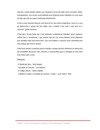 vida alto e muitas famílias adotam seus integrantes da terceira idade como secretários, babás,
acompanhantes, mas mesmo assim definindo uma integração destes indivíduos em seus meios
de vida o que não era sequer considerado anteriormente.

A marca neste momento deixa de certa forma de ter uma enorme importância, como era o caso
da adolescência e porque não fase adulta, mas o conforto o bem estar e mais uma vez o
“pertencer” ganha relevância.

Como hoje a terceira idade não é mais totalmente constituída por indivíduos pouco saudáveis,
inativos física e mentalmente, e que também hoje por esta mesma dinâmica terem disposição
para atividade muito mais interessante, suas necessidades e consumo estão caminhando para
uma evolução que merece atenção.

Deixo neste instante as questões pouco resolvidas e porque não dizer totalmente em aberto para
que possibilitem discussões mais relevantes e esclarecedoras para a montagem de uma teoria
mais efetiva sobre o tema.

Bibliografia:

- O Mundo dos Bens – Mary Douglas
- Sociedade de Consumo – Livia Barbosa
- O Código Cultural – Clotaire Rapaille
- Trabalho de Cultura e Sociedade do Consumo – Grupo 1 – prof. Paula P. Pinto




ESPM – Cultura e Sociedade de Consumo – Sílvia Debs Souto – set/2010
 