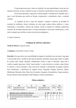 O jogo proporciona para o aluno um ambiente rico para aprendizagem, sendo que este
aprende a processar os fatos e interferir no jogo, verificando e questionando o que esta aprendendo.
Só devemos apresentar o jogo para os alunos quando o conteúdo já foi estudado, pois o
jogo é uma ferramenta que auxilia na fixação, compreensão e entendimento sobre o conteúdo
estudado.
As vantagens de usar o jogo são: desperta e mantém o interesse na atividade de
resolução de problemas, fornece instruções de como jogar, explora efeitos auditivos e visuais
aumentando a curiosidade e fantasia das crianças, auxilia na fixação do conteúdo, proporciona
contextos de atividades diferentes para a criança estimulando a busca pelo conhecimento, e entre
outras vantagens que auxiliam o ensino nos processos pedagógicos.
2. Fichas Avaliativas
Avaliação de software educativo
Título do software: Jogo das contas
Avaliadoras: Aline Borin e Naira F. Kuhn
Descrição: Este jogo inicia com a possibilidade do jogador se identificar com um nome e logo após
o mesmo pode fazer a escolha de qual tipo de operação matemática deseja jogar, dentre as opções
de escolha estão: adição, subtração, multiplicação, divisão e todas as operações. Após feita a
escolha o jogador segue para o botão “quero praticar”, e assim iniciam-se as contas, o jogo fornece
os números a serem calculados e para cada acerto realizado a classificação do jogador aumenta.
Esta classificação é identificada da seguinte forma: Fraquinho; Regular; Razoável; Médio;
Melhorando; Bonzinho; Bom; Muito bom; Excelente; Estupendo; Extraordinário; Craque numérico;
Rei dos números; Papa matemático; Mini Pitágoras e Gênio da matemática.
Ficha avaliativa
S PP P PM N NA
Sim Parcialmente com
POUCAS restrições
Parcialmente Parcialmente com
MUITAS restrições
Não Não se
aplica
Quesitos para avaliação do software S PP P PM N NA
1 O software favorece a memorização X
2 A documentação para instalação do software é
adequada?
X
 