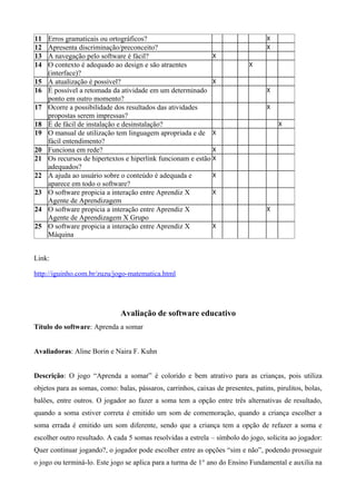 11 Erros gramaticais ou ortográficos? X
12 Apresenta discriminação/preconceito? X
13 A navegação pelo software é fácil? X
14 O contexto é adequado ao design e são atraentes
(interface)?
X
15 A atualização é possível? X
16 É possível a retomada da atividade em um determinado
ponto em outro momento?
X
17 Ocorre a possibilidade dos resultados das atividades
propostas serem impressas?
X
18 É de fácil de instalação e desinstalação? X
19 O manual de utilização tem linguagem apropriada e de
fácil entendimento?
X
20 Funciona em rede? X
21 Os recursos de hipertextos e hiperlink funcionam e estão
adequados?
X
22 A ajuda ao usuário sobre o conteúdo é adequada e
aparece em todo o software?
X
23 O software propicia a interação entre Aprendiz X
Agente de Aprendizagem
X
24 O software propicia a interação entre Aprendiz X
Agente de Aprendizagem X Grupo
X
25 O software propicia a interação entre Aprendiz X
Máquina
X
Link:
http://iguinho.com.br/zuzu/jogo-matematica.html
Avaliação de software educativo
Título do software: Aprenda a somar
Avaliadoras: Aline Borin e Naira F. Kuhn
Descrição: O jogo “Aprenda a somar” é colorido e bem atrativo para as crianças, pois utiliza
objetos para as somas, como: balas, pássaros, carrinhos, caixas de presentes, patins, pirulitos, bolas,
balões, entre outros. O jogador ao fazer a soma tem a opção entre três alternativas de resultado,
quando a soma estiver correta é emitido um som de comemoração, quando a criança escolher a
soma errada é emitido um som diferente, sendo que a criança tem a opção de refazer a soma e
escolher outro resultado. A cada 5 somas resolvidas a estrela – símbolo do jogo, solicita ao jogador:
Quer continuar jogando?, o jogador pode escolher entre as opções “sim e não”, podendo prosseguir
o jogo ou terminá-lo. Este jogo se aplica para a turma de 1° ano do Ensino Fundamental e auxilia na
 