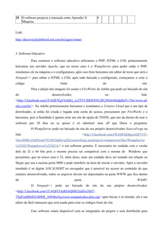 25 O software propicia a interação entre Aprendiz X
Máquina
X
Link:
http://discoverykidsbrasil.uol.com.br/jogos/somar/
3. Software Educativo
Para construir o software educativo utilizamos o PHP, HTML e CSS, primeiramente
baixamos um servidor Apache, que no nosso caso é o WampServer para poder rodar o PHP,
instalamos ele na máquina e o configuramos, após isso feito baixamos um editor de texto que será o
Notepad++ para editar o HTML e CSS, após tudo baixado e configurado, começamos a criar o
código fonte do site.
Para a edição das imagens foi usado o FireWorks da Adobe que pode ser baixado do site
do desenvolvedor, no link:
<http://l.facebook.com/l/FAQFfTgVIAQEc_yc2TVUXRW8NCjPCjWQol9nQpftaYv7Jlw/www.ad
obe.com/br/>. Na Adobe primeiramente baixamos e instalamos o Criative Cloud que é um tipo de
downloader, ai então foi criada e logada uma conta de acesso, procuramos por FireWorks e o
baixamos, pois a finalidade é apenas criar um site de opção de TESTE, que nos da direito de usar o
software por 30 dias ou se quiser é só substituir uma dll que libera o programa.
O WampServer pode ser baixado do site do seu próprio desenvolvedor SourceForge no
link: <http://l.facebook.com/l/RAQFQQkgxAQF1VU-
iJuxvbf0K1ZeHOomt75CMi28qBz1qXQ/sourceforge.net/projects/wampserver/files/WampServer
%25202/WampServer%25202.0/> é um software gratuito. É necessário ter cuidado com a versão
dele de 32 e 64 bits pois o mesmo precisa ser compatível com a mesma do Windows que
possuímos, que no nosso caso é 32, além disso, mais um cuidado deve ser tomado em relação ao
Skype que usa a mesma porta 8080 e pode interferir na hora de iniciar o servidor. Após o servidor
instalado é só digitar LOCALHOST no navegador que é possível ter acesso ao conteúdo do que
estamos desenvolvendo, todos os arquivos devem ser depositados na pasta WWW que fica dentro
da pasta WAMP.
O Notepad++ pode ser baixado do site do seu próprio desenvolvedor:
<http://l.facebook.com/l/UAQFCOyRSAQHlG2nZGu7kb7-
7XjfUnQ0GD21BWR_AWMruYg/www.notepad-plus-plus.org> após baixar é só instalar, ele é um
editor de fácil manuseio que será usado para criar os códigos fonte do site.
Este software estará disponível com as integrantes do projeto e será distribuído para
 