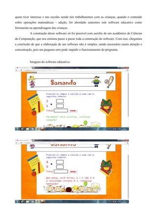 quem tiver interesse e nas escolas aonde nós trabalharemos com as crianças, quando o conteúdo
sobre operações matemáticas - adição, for abordado usaremos este software educativo como
ferramenta na aprendizagem das crianças.
A construção desse software só foi possível com auxílio de um acadêmico de Ciências
da Computação, que nos ensinou passo a passo toda a construção do software. Com isso, chegamos
a conclusão de que a elaboração de um software não é simples, sendo necessário muita atenção e
concentração, pois um pequeno erro pode impedir o funcionamento do programa.
Imagens do software educativo:
 