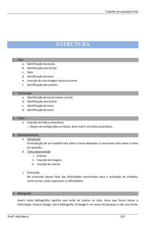 Trabalho de avaliação Final




                                       ESTRUTURA

   1. Capa
         a.    Identificação da escola
         b.    Identificação ano lectivo
         c.    Data
         d.    Identificação do tema
         e.    Inserção de uma imagem alusiva ao tema
         f.    Identificação dos autores

   2. Contracapa
         a. Identificação da escola (nome e local)
         b. Identificação ano lectivo
         c. Identificação do tema
         d. Identificação do autor

   3. Índice
          a. Inserção do Índice automático
             .:: Depois de configurados os títulos, deve inserir um titulo automático.

   4. Desenvolvimento
         a. Introdução
             A Introdução de um trabalho fala sobre o tema abordado, e uma breve nota sobre o tema
             em questão.
         b. Tema desenvolvido
                   i. 4 temas
                  ii. Inserção de imagens
                 iii. Inserção de marcas

           c. Conclusão
              Na conclusão devem falar das dificuldades encontradas para a realização do trabalho,
              como correu, como superaram as dificuldades.



   5. Bibliografia

       Inserir notas bibliográfica significa que terão de colocar os sites, livros que foram retirar a
       informação. Colocar Google, não é bibliografia. O Google é um motor de pesquisa e não uma fonte,



Profª. Aida Meira                                                                          5/9
 