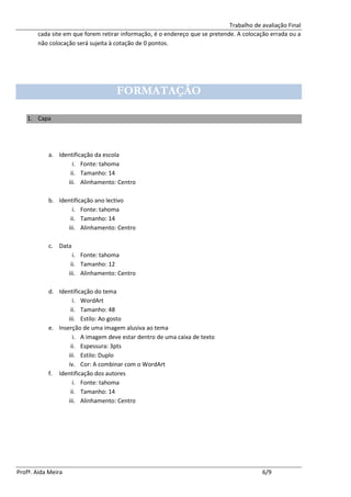 Trabalho de avaliação Final
       cada site em que forem retirar informação, é o endereço que se pretende. A colocação errada ou a
       não colocação será sujeita à cotação de 0 pontos.




                                     FORMATAÇÃO

   1. Capa




           a. Identificação da escola
                   i. Fonte: tahoma
                  ii. Tamanho: 14
                 iii. Alinhamento: Centro

           b. Identificação ano lectivo
                   i. Fonte: tahoma
                  ii. Tamanho: 14
                 iii. Alinhamento: Centro

           c. Data
                      i. Fonte: tahoma
                     ii. Tamanho: 12
                    iii. Alinhamento: Centro

           d. Identificação do tema
                    i. WordArt
                   ii. Tamanho: 48
                  iii. Estilo: Ao gosto
           e. Inserção de uma imagem alusiva ao tema
                    i. A imagem deve estar dentro de uma caixa de texto
                   ii. Espessura: 3pts
                  iii. Estilo: Duplo
                  iv. Cor: A combinar com o WordArt
           f. Identificação dos autores
                    i. Fonte: tahoma
                   ii. Tamanho: 14
                  iii. Alinhamento: Centro




Profª. Aida Meira                                                                        6/9
 