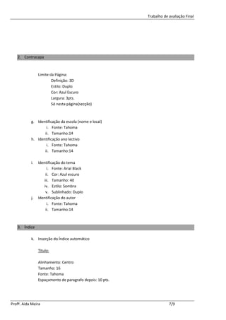 Trabalho de avaliação Final




   2. Contracapa



                Limite da Página:
                        Definição: 3D
                        Estilo: Duplo
                        Cor: Azul Escuro
                        Largura: 3pts.
                        Só nesta página(secção)



           g. Identificação da escola (nome e local)
                   i. Fonte: Tahoma
                  ii. Tamanho:14
           h. Identificação ano lectivo
                   i. Fonte: Tahoma
                  ii. Tamanho:14

           i.   Identificação do tema
                     i. Fonte: Arial Black
                    ii. Cor: Azul escuro
                   iii. Tamanho: 40
                   iv. Estilo: Sombra
                    v. Sublinhado: Duplo
           j.   Identificação do autor
                     i. Fonte: Tahoma
                    ii. Tamanho:14



   3. Índice

           k. Inserção do Índice automático

                Titulo:

                Alinhamento: Centro
                Tamanho: 16
                Fonte: Tahoma
                Espaçamento de paragrafo depois: 10 pts.




Profª. Aida Meira                                                      7/9
 