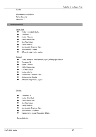 Trabalho de avaliação Final
               Corpo:

               Alinhamento: Justificado
               Fonte: tahoma
               Tamanho:12

   4. Desenvolvimento

               Cabeçalho:
                     Texto: Tema do trabalho
                     Tamanho: 12
                     Fonte: Tahoma
                     Estilo: Maiúsculas
                     Cor: Azul Escuro
                     Limite: Inferior
                     Sombreado: Cinzento Claro
                     Alinhamento: Direita
                     Diferente na primeira página

               Rodapé
                     Texto: Nome do autor e nº de página/nº de páginas(total)
                     Tamanho: 12
                     Fonte: Tahoma
                     Estilo: Maiúsculas
                     Cor: Azul Escuro
                     Limite: Inferior
                     Sombreado: Cinzento Claro
                     Alinhamento: Direita
                     Diferente na primeira página




               Títulos:

                         Tamanho: 14
                         Fonte: Arial Black
                         Estilo: Maiúsculas
                         Cor: Azul Escuro
                         Limite: Inferior
                         Sombreado: Cinzento Claro
                         Alinhamento: Esquerda
                         Espaçamento paragrafo depois: 10 pts.

                    Corpo do texto:




Profª. Aida Meira                                                                        8/9
 
