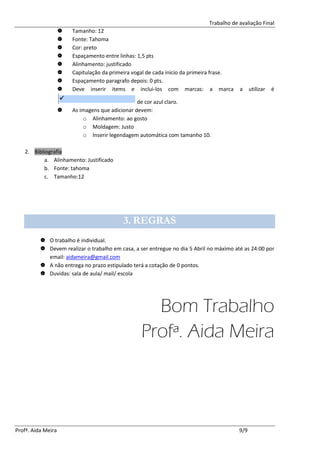 Trabalho de avaliação Final
                       Tamanho: 12
                       Fonte: Tahoma
                       Cor: preto
                       Espaçamento entre linhas: 1,5 pts
                       Alinhamento: justificado
                       Capitulação da primeira vogal de cada inicio da primeira frase.
                       Espaçamento paragrafo depois: 0 pts.
                       Deve inserir items e inclui-los com marcas: a marca               a     utilizar   é

                                                  de cor azul claro.
                       As imagens que adicionar devem:
                            o Alinhamento: ao gosto
                            o Moldagem: Justo
                            o Inserir legendagem automática com tamanho 10.

   2. Bibliografia
          a. Alinhamento: Justificado
          b. Fonte: tahoma
          c. Tamanho:12




                                           3. REGRAS
           O trabalho é individual.
           Devem realizar o trabalho em casa, a ser entregue no dia 5 Abril no máximo até as 24:00 por
            email: aidameira@gmail.com
           A não entrega no prazo estipulado terá a cotação de 0 pontos.
           Duvidas: sala de aula/ mail/ escola




                                                    Bom Trabalho
                                                  Profª. Aida Meira



Profª. Aida Meira                                                                         9/9
 