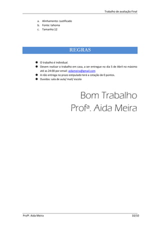 Trabalho de avaliação Final


           a. Alinhamento: Justificado
           b. Fonte: tahoma
           c. Tamanho:12




                                    REGRAS

           O trabalho é individual.
           Devem realizar o trabalho em casa, a ser entregue no dia 5 de Abril no máximo
            até as 24:00 por email: aidameira@gmail.com
           A não entrega no prazo estipulado terá a cotação de 0 pontos.
           Duvidas: sala de aula/ mail/ escola




                                       Bom Trabalho
                                     Profª. Aida Meira




Profª. Aida Meira                                                                    10/10
 
