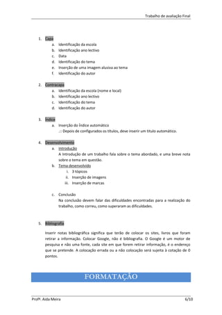 Trabalho de avaliação Final




   1. Capa
         a.    Identificação da escola
         b.    Identificação ano lectivo
         c.    Data
         d.    Identificação do tema
         e.    Inserção de uma imagem alusiva ao tema
         f.    Identificação do autor

   2. Contracapa
         a. Identificação da escola (nome e local)
         b. Identificação ano lectivo
         c. Identificação do tema
         d. Identificação do autor

   3. Índice
          a. Inserção do Índice automático
             .:: Depois de configurados os títulos, deve inserir um titulo automático.

   4. Desenvolvimento
         a. Introdução
             A Introdução de um trabalho fala sobre o tema abordado, e uma breve nota
             sobre o tema em questão.
         b. Tema desenvolvido
                   i. 3 tópicos
                  ii. Inserção de imagens
                 iii. Inserção de marcas

           c. Conclusão
              Na conclusão devem falar das dificuldades encontradas para a realização do
              trabalho, como correu, como superaram as dificuldades.



   5. Bibliografia

       Inserir notas bibliográfica significa que terão de colocar os sites, livros que foram
       retirar a informação. Colocar Google, não é bibliografia. O Google é um motor de
       pesquisa e não uma fonte, cada site em que forem retirar informação, é o endereço
       que se pretende. A colocação errada ou a não colocação será sujeita à cotação de 0
       pontos.




                              FORMATAÇÃO

Profª. Aida Meira                                                                        6/10
 
