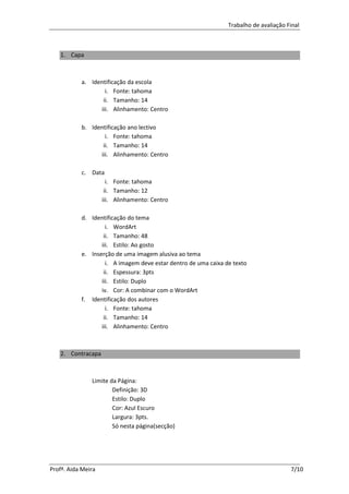 Trabalho de avaliação Final



   1. Capa



           a. Identificação da escola
                   i. Fonte: tahoma
                  ii. Tamanho: 14
                 iii. Alinhamento: Centro

           b. Identificação ano lectivo
                   i. Fonte: tahoma
                  ii. Tamanho: 14
                 iii. Alinhamento: Centro

           c. Data
                      i. Fonte: tahoma
                     ii. Tamanho: 12
                    iii. Alinhamento: Centro

           d. Identificação do tema
                    i. WordArt
                   ii. Tamanho: 48
                  iii. Estilo: Ao gosto
           e. Inserção de uma imagem alusiva ao tema
                    i. A imagem deve estar dentro de uma caixa de texto
                   ii. Espessura: 3pts
                  iii. Estilo: Duplo
                  iv. Cor: A combinar com o WordArt
           f. Identificação dos autores
                    i. Fonte: tahoma
                   ii. Tamanho: 14
                  iii. Alinhamento: Centro



   2. Contracapa



               Limite da Página:
                       Definição: 3D
                       Estilo: Duplo
                       Cor: Azul Escuro
                       Largura: 3pts.
                       Só nesta página(secção)




Profª. Aida Meira                                                                      7/10
 