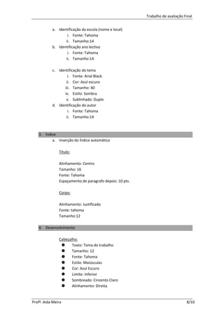 Trabalho de avaliação Final


           a. Identificação da escola (nome e local)
                   i. Fonte: Tahoma
                  ii. Tamanho:14
           b. Identificação ano lectivo
                   i. Fonte: Tahoma
                  ii. Tamanho:14

           c. Identificação do tema
                   i. Fonte: Arial Black
                  ii. Cor: Azul escuro
                 iii. Tamanho: 40
                 iv. Estilo: Sombra
                  v. Sublinhado: Duplo
           d. Identificação do autor
                   i. Fonte: Tahoma
                  ii. Tamanho:14



   3. Índice
          a. Inserção do Índice automático

               Titulo:

               Alinhamento: Centro
               Tamanho: 16
               Fonte: Tahoma
               Espaçamento de paragrafo depois: 10 pts.

               Corpo:

               Alinhamento: Justificado
               Fonte: tahoma
               Tamanho:12

   4. Desenvolvimento

               Cabeçalho:
                     Texto: Tema do trabalho
                     Tamanho: 12
                     Fonte: Tahoma
                     Estilo: Maiúsculas
                     Cor: Azul Escuro
                     Limite: Inferior
                     Sombreado: Cinzento Claro
                     Alinhamento: Direita


Profª. Aida Meira                                                                8/10
 