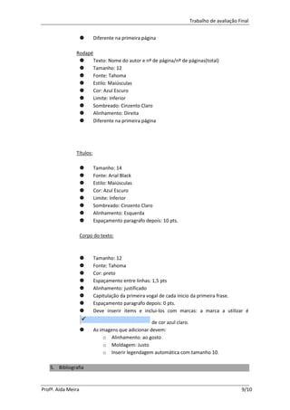 Trabalho de avaliação Final


                         Diferente na primeira página

               Rodapé
                     Texto: Nome do autor e nº de página/nº de páginas(total)
                     Tamanho: 12
                     Fonte: Tahoma
                     Estilo: Maiúsculas
                     Cor: Azul Escuro
                     Limite: Inferior
                     Sombreado: Cinzento Claro
                     Alinhamento: Direita
                     Diferente na primeira página




               Títulos:

                         Tamanho: 14
                         Fonte: Arial Black
                         Estilo: Maiúsculas
                         Cor: Azul Escuro
                         Limite: Inferior
                         Sombreado: Cinzento Claro
                         Alinhamento: Esquerda
                         Espaçamento paragrafo depois: 10 pts.

                    Corpo do texto:



                         Tamanho: 12
                         Fonte: Tahoma
                         Cor: preto
                         Espaçamento entre linhas: 1,5 pts
                         Alinhamento: justificado
                         Capitulação da primeira vogal de cada inicio da primeira frase.
                         Espaçamento paragrafo depois: 0 pts.
                         Deve inserir items e inclui-los com marcas: a marca a utilizar é

                                                    de cor azul claro.
                         As imagens que adicionar devem:
                              o Alinhamento: ao gosto
                              o Moldagem: Justo
                              o Inserir legendagem automática com tamanho 10.

   5. Bibliografia



Profª. Aida Meira                                                                        9/10
 