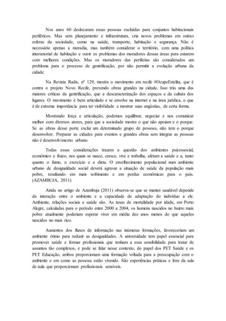 Nos anos 60 deslocaram essas pessoas excluídas para conjuntos habitacionais 
periféricos. Mas sem planejamento e infraestrutura, cria novos problemas em outras 
esferas da sociedade, como na saúde, transporte, habitação e segurança. Não é 
necessário apenas a moradia, mas também considerar o território, com uma política 
intersetorial de habitação e ouvir os problemas dos moradores dessas áreas para estarem 
com melhores condições. Mas os moradores das periferias são considerados um 
problema para o processo de gentrificação, por não permitir a evolução urbana da 
cidade. 
Na Revista Radis, nº 129, mostra o movimento em recife #OcupeEstelita, que é 
contra o projeto Novo Recife, prevendo obras grandes na cidade. Isso trás uma das 
maiores críticas da gentrificação, que a descaracterização dos espaços e da cultura dos 
lugares. O movimento é bem articulado e se envolve na internet e na área jurídica, o que 
é de extrema importância para ter visibilidade e mostrar suas angústias, de certa forma. 
Mostrando força e articulação, podemos equilibrar, negociar e nos comunicar 
melhor com diversos atores, para que a sociedade mostre o que não apoiam e o porque. 
Se as obras desse porte exclui um determinado grupo de pessoas, não tem o porque 
desenvolver. Preparar as cidades para eventos e grandes obras sem integrar as pessoas 
não é desenvolvimento urbano. 
Todas essas considerações trazem a questão dos ambientes psicossocial, 
econômico e físico, nos quais se nasce, cresce, vive e trabalha, afetam a saúde e a, tanto 
quanto o fumo, o exercício e a dieta. O envelhecimento populacional num ambiente 
urbano de desigualdade social deverá agravar a situação de saúde da população mais 
pobre, resultando em mais sofrimento e em perdas econômicas para o país. 
(AZAMBUJA, 2011) 
Ainda no artigo de Azambuja (2011) observa-se que se manter saudável depende 
da interação entre o ambiente e a capacidade de adaptação do indivíduo a ele. 
Ambiente, relações sociais e saúde são. As taxas de mortalidade por idade, em Porto 
Alegre, calculadas para o período entre 2000 a 2004, os homens nascidos no bairro mais 
pobre atualmente poderiam esperar viver em média dez anos menos do que aqueles 
nascidos no mais rico. 
Aumentos dos fluxos de informação nas inúmeras formações, favoreceriam um 
ambiente ótimo para reduzir as desigualdades. A universidade tem papel essencial para 
promover saúde e formar profissionais que tenham a essa sensibilidade para tratar de 
assuntos tão complexos, e pode se falar nesse contexto, do papel dos PET Saúde e os 
PET Educação, ambos proporcionam uma formação voltada para a preocupação com o 
ambiente e em como as pessoas estão vivendo. São experiências práticas e fora da sala 
de aula que proporcionam profissionais sensíveis. 
 