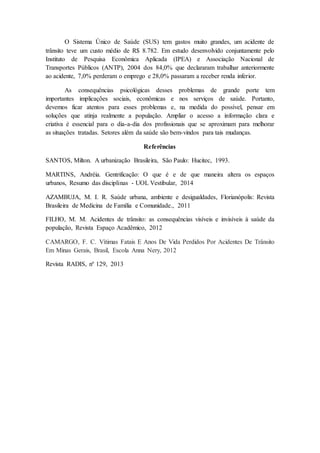 O Sistema Único de Saúde (SUS) tem gastos muito grandes, um acidente de 
trânsito teve um custo médio de R$ 8.782. Em estudo desenvolvido conjuntamente pelo 
Instituto de Pesquisa Econômica Aplicada (IPEA) e Associação Nacional de 
Transportes Públicos (ANTP), 2004 dos 84,0% que declararam trabalhar anteriormente 
ao acidente, 7,0% perderam o emprego e 28,0% passaram a receber renda inferior. 
As consequências psicológicas desses problemas de grande porte tem 
importantes implicações sociais, econômicas e nos serviços de saúde. Portanto, 
devemos ficar atentos para esses problemas e, na medida do possível, pensar em 
soluções que atinja realmente a população. Ampliar o acesso a informação clara e 
criativa é essencial para o dia-a-dia dos profissionais que se aproximam para melhorar 
as situações tratadas. Setores além da saúde são bem-vindos para tais mudanças. 
Referências 
SANTOS, Milton. A urbanização Brasileira, São Paulo: Hucitec, 1993. 
MARTINS, Andréia. Gentrificação: O que é e de que maneira altera os espaços 
urbanos, Resumo das disciplinas - UOL Vestibular, 2014 
AZAMBUJA, M. I. R. Saúde urbana, ambiente e desigualdades, Florianópolis: Revista 
Brasileira de Medicina de Família e Comunidade., 2011 
FILHO, M. M. Acidentes de trânsito: as consequências visíveis e invisíveis à saúde da 
população, Revista Espaço Acadêmico, 2012 
CAMARGO, F. C. Vítimas Fatais E Anos De Vida Perdidos Por Acidentes De Trânsito 
Em Minas Gerais, Brasil, Escola Anna Nery, 2012 
Revista RADIS, nº 129, 2013 
