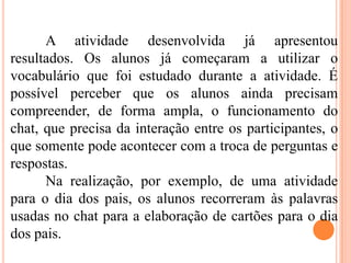 A atividade desenvolvida já apresentou
resultados. Os alunos já começaram a utilizar o
vocabulário que foi estudado durante a atividade. É
possível perceber que os alunos ainda precisam
compreender, de forma ampla, o funcionamento do
chat, que precisa da interação entre os participantes, o
que somente pode acontecer com a troca de perguntas e
respostas.
Na realização, por exemplo, de uma atividade
para o dia dos pais, os alunos recorreram às palavras
usadas no chat para a elaboração de cartões para o dia
dos pais.
 