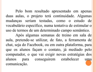 Pelo bom resultado apresentado em apenas
duas aulas, o projeto terá continuidade. Algumas
mudanças seriam testadas, como o estudo de
vocabulário específico, numa tentativa de estimular o
uso de termos de um determinado campo semântico.
Após algumas semanas de treino em sala de
aula, pretende-se utilizar, de fato, a ferramenta de
chat, seja do Facebook, ou em outra plataforma, para
que os alunos façam o contato, já mediado pelo
computador, o que vai exigir novas estratégias dos
alunos para conseguirem estabelecer uma
comunicação.
 