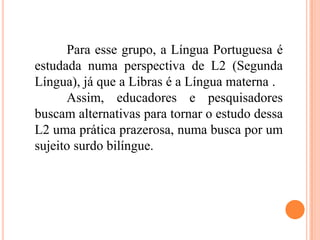 Para esse grupo, a Língua Portuguesa é
estudada numa perspectiva de L2 (Segunda
Língua), já que a Libras é a Língua materna .
Assim, educadores e pesquisadores
buscam alternativas para tornar o estudo dessa
L2 uma prática prazerosa, numa busca por um
sujeito surdo bilíngue.
 