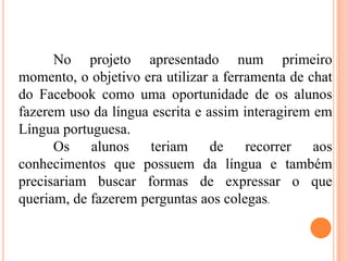 No projeto apresentado num primeiro
momento, o objetivo era utilizar a ferramenta de chat
do Facebook como uma oportunidade de os alunos
fazerem uso da língua escrita e assim interagirem em
Língua portuguesa.
Os alunos teriam de recorrer aos
conhecimentos que possuem da língua e também
precisariam buscar formas de expressar o que
queriam, de fazerem perguntas aos colegas.
 