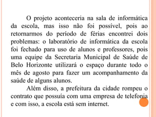 O projeto aconteceria na sala de informática
da escola, mas isso não foi possível, pois ao
retornarmos do período de férias encontrei dois
problemas: o laboratório de informática da escola
foi fechado para uso de alunos e professores, pois
uma equipe da Secretaria Municipal de Saúde de
Belo Horizonte utilizará o espaço durante todo o
mês de agosto para fazer um acompanhamento da
saúde de alguns alunos.
Além disso, a prefeitura da cidade rompeu o
contrato que possuía com uma empresa de telefonia
e com isso, a escola está sem internet.
 