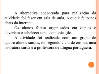 A alternativa encontrada para realização da
atividade foi fazer em sala de aula, o que é feito nos
chats da internet.
Os alunos foram organizados em duplas e
deveriam estabelecer uma comunicação.
A atividade foi realizada com um grupo de
quatro alunos surdos, do segundo ciclo de ensino, uma
instrutora surda e a professora de Língua portuguesa.
 