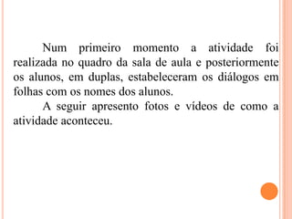Num primeiro momento a atividade foi
realizada no quadro da sala de aula e posteriormente
os alunos, em duplas, estabeleceram os diálogos em
folhas com os nomes dos alunos.
A seguir apresento fotos e vídeos de como a
atividade aconteceu.
 