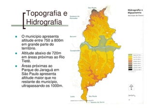 Topografia e
Hidrografia
O município apresenta
altitude entre 750 a 800m
em grande parte do
território.
Altitude abaixo de 720m
em áreas próximas ao Rio
Tietê.
Áreas próximas ao
Parque do Jaraguá em
São Paulo apresenta
altitude maior que no
restante do município,
ultrapassando os 1000m.
 