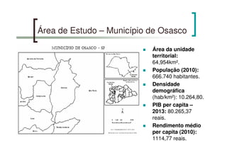 Área de Estudo – Município de Osasco
Área da unidade
territorial:
64,954km².
População (2010):
666.740 habitantes.
Densidade
demográfica
(hab/km²): 10.264,80.
PIB per capita –
2013: 80.265,37
reais.
Rendimento médio
per capita (2010):
1114,77 reais.
 