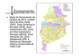 Zoneamento
Mapa de Zoneamento de
Osasco de 2014, contém
Zona de Área Verde
(ZAV), Zona Comercial e
Serviços (ZCS), Zona
Institucional (ZE), Zona
em Eixo Comercial e
Serviços (ZECS), Zona
Industrial (ZI), Zona
Residencial (ZR), e
Setores da Operação
Urbana Consorciada do
Tietê II (S).
 