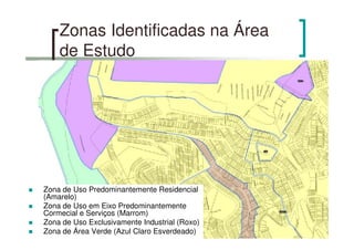 Zonas Identificadas na Área
de Estudo
Zona de Uso Predominantemente Residencial
(Amarelo)
Zona de Uso em Eixo Predominantemente
Cormecial e Serviços (Marrom)
Zona de Uso Exclusivamente Industrial (Roxo)
Zona de Área Verde (Azul Claro Esverdeado)
 