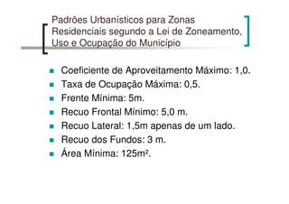 Padrões Urbanísticos para Zonas
Residenciais segundo a Lei de Zoneamento,
Uso e Ocupação do Município
Coeficiente de Aproveitamento Máximo: 1,0.
Taxa de Ocupação Máxima: 0,5.
Frente Mínima: 5m.
Recuo Frontal Mínimo: 5,0 m.
Recuo Lateral: 1,5m apenas de um lado.
Recuo dos Fundos: 3 m.
Área Mínima: 125m².
 