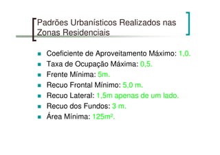 Padrões Urbanísticos Realizados nas
Zonas Residenciais
Coeficiente de Aproveitamento Máximo: 1,0.
Taxa de Ocupação Máxima: 0,5.
Frente Mínima: 5m.
Recuo Frontal Mínimo: 5,0 m.
Recuo Lateral: 1,5m apenas de um lado.
Recuo dos Fundos: 3 m.
Área Mínima: 125m².
 