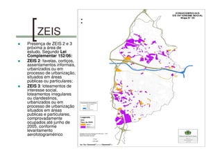 ZEIS
Presença de ZEIS 2 e 3
próxima a área de
estudo. Segundo Lei
Complementar 152/06:
ZEIS 2: favelas, cortiços,
assentamentos informais,
urbanizados ou em
processo de urbanização,
situados em áreas
públicas ou particulares;
ZEIS 3: loteamentos de
interesse social,
loteamentos irregulares
ou clandestinos,
urbanizados ou em
processo de urbanização
situados em áreas
publicas e particulares,
comprovadamente
ocupados até junho de
2005, conforme
levantamento
aerofotogramétrico
 