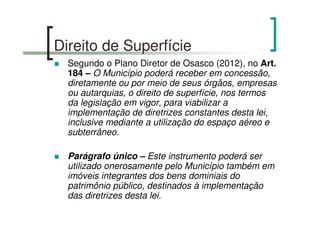 Direito de Superfície
Segundo o Plano Diretor de Osasco (2012), no Art.
184 – O Município poderá receber em concessão,
diretamente ou por meio de seus órgãos, empresas
ou autarquias, o direito de superfície, nos termos
da legislação em vigor, para viabilizar a
implementação de diretrizes constantes desta lei,
inclusive mediante a utilização do espaço aéreo e
subterrâneo.
Parágrafo único – Este instrumento poderá ser
utilizado onerosamente pelo Município também em
imóveis integrantes dos bens dominiais do
patrimônio público, destinados à implementação
das diretrizes desta lei.
 