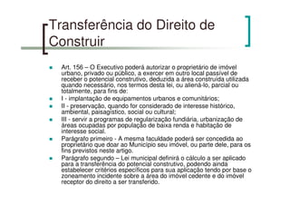 Transferência do Direito de
Construir
Art. 156 – O Executivo poderá autorizar o proprietário de imóvel
urbano, privado ou público, a exercer em outro local passível de
receber o potencial construtivo, deduzida a área construída utilizada
quando necessário, nos termos desta lei, ou aliená-lo, parcial ou
totalmente, para fins de:
I - implantação de equipamentos urbanos e comunitários;
II - preservação, quando for considerado de interesse histórico,
ambiental, paisagístico, social ou cultural;
III - servir a programas de regularização fundiária, urbanização de
áreas ocupadas por população de baixa renda e habitação de
interesse social.
Parágrafo primeiro - A mesma faculdade poderá ser concedida ao
proprietário que doar ao Município seu imóvel, ou parte dele, para os
fins previstos neste artigo.
Parágrafo segundo – Lei municipal definirá o cálculo a ser aplicado
para a transferência do potencial construtivo, podendo ainda
estabelecer critérios específicos para sua aplicação tendo por base o
zoneamento incidente sobre a área do imóvel cedente e do imóvel
receptor do direito a ser transferido.
 