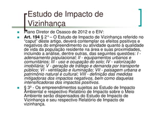 Estudo de Impacto de
Vizinhança
Plano Diretor de Osasco de 2012 e o EIV:
Art. 194 § 2°– O Estudo de Impacto de Vizinhança referido no
“caput” deste artigo, deverá contemplar os efeitos positivos e
negativos do empreendimento ou atividade quanto à qualidade
de vida da população residente na área e suas proximidades,
incluindo a análise, dentre outras, das seguintes questões: I -
adensamento populacional; II - equipamentos urbanos e
comunitários; III - uso e ocupação do solo; IV - valorização
imobiliária; V - geração de tráfego e demanda por transporte
público; VI - ventilação e iluminação; VII - paisagem urbana e
patrimônio natural e cultural; VIII - definição das medidas
mitigadoras dos impactos negativos, bem como daquelas
intensificadoras dos impactos positivos.
§ 3º - Os empreendimentos sujeitos ao Estudo de Impacto
Ambiental e respectivo Relatório de Impacto sobre o Meio
Ambiente serão dispensados do Estudo de Impacto de
Vizinhança e seu respectivo Relatório de Impacto de
vizinhança.
 