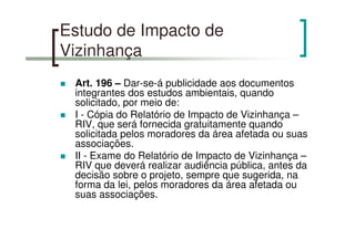 Estudo de Impacto de
Vizinhança
Art. 196 – Dar-se-á publicidade aos documentos
integrantes dos estudos ambientais, quando
solicitado, por meio de:
I - Cópia do Relatório de Impacto de Vizinhança –
RIV, que será fornecida gratuitamente quando
solicitada pelos moradores da área afetada ou suas
associações.
II - Exame do Relatório de Impacto de Vizinhança –
RIV que deverá realizar audiência pública, antes da
decisão sobre o projeto, sempre que sugerida, na
forma da lei, pelos moradores da área afetada ou
suas associações.
 