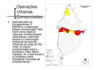 Operações
Urbanas
Consorciadas
Instituida pela Lei
Complementar nº
203/2010, a Operação
Urbana Consorciada Tietê
II tem como objetivo:
“alcançar transformações
urbanísticas, melhorias
sociais e a valorização
ambiental da área de
influência ao longo do Rio
Tietê, no trecho
compreendido entre o
Complexo Viário Maria
Campos, Av. Fuad Auada e
o Complexo Viário
Presidente Tancredo de
Almeida Neves.”
 
